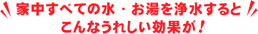 家中すべての水・お湯を浄水するとこんなうれしい効果が！