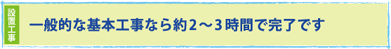 一般的な基本工事なら約2〜3時間で完了です